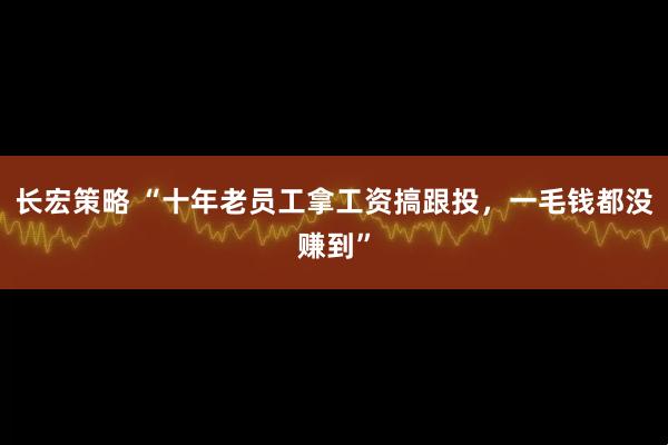 长宏策略 “十年老员工拿工资搞跟投，一毛钱都没赚到”