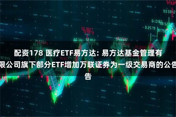 配资178 医疗ETF易方达: 易方达基金管理有限公司旗下部分ETF增加万联证券为一级交易商的公告