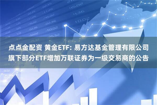 点点金配资 黄金ETF: 易方达基金管理有限公司旗下部分ETF增加万联证券为一级交易商的公告