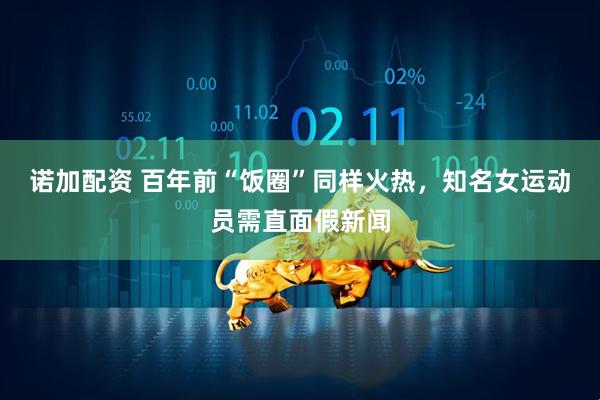 诺加配资 百年前“饭圈”同样火热，知名女运动员需直面假新闻