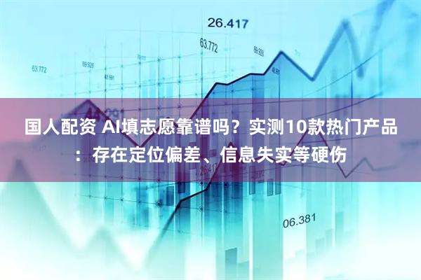国人配资 AI填志愿靠谱吗？实测10款热门产品：存在定位偏差、信息失实等硬伤
