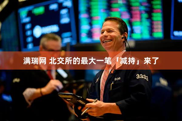 满瑞网 北交所的最大一笔「减持」来了
