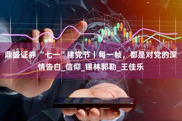 鼎盛证券 “七一”建党节丨每一帧，都是对党的深情告白_信仰_锡林郭勒_王佳乐