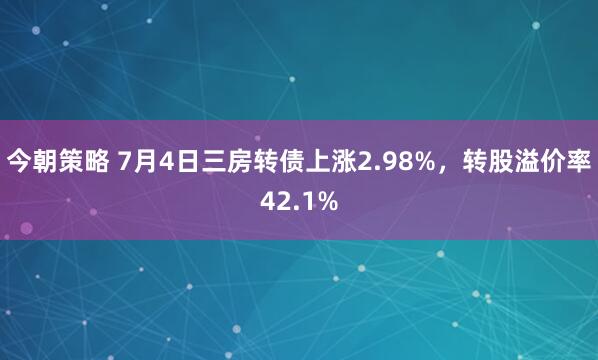今朝策略 7月4日三房转债上涨2.98%，转股溢价率42.1%