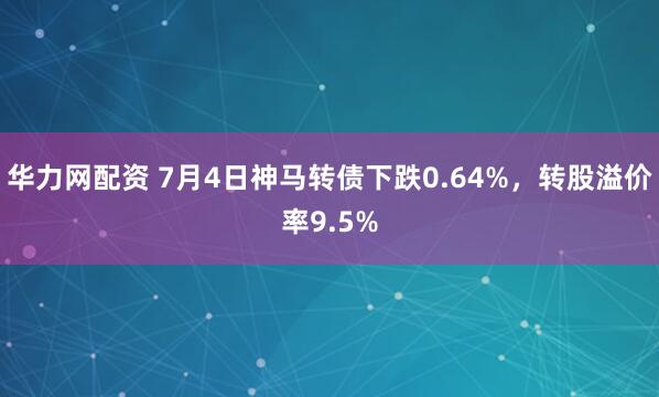 华力网配资 7月4日神马转债下跌0.64%，转股溢价率9.5%