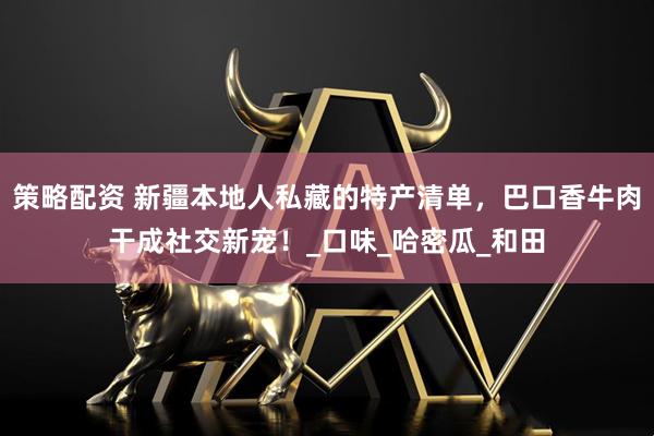 策略配资 新疆本地人私藏的特产清单，巴口香牛肉干成社交新宠！_口味_哈密瓜_和田