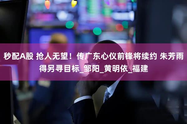 秒配A股 抢人无望！传广东心仪前锋将续约 朱芳雨得另寻目标_邹阳_黄明依_福建