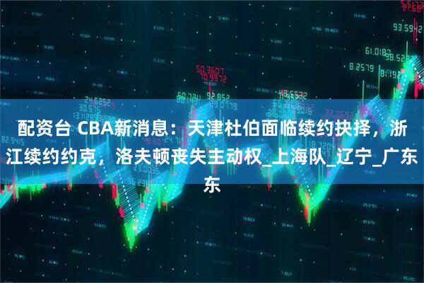 配资台 CBA新消息：天津杜伯面临续约抉择，浙江续约约克，洛夫顿丧失主动权_上海队_辽宁_广东