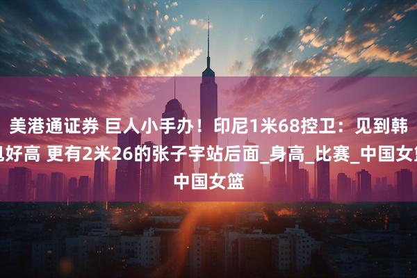 美港通证券 巨人小手办！印尼1米68控卫：见到韩旭好高 更有2米26的张子宇站后面_身高_比赛_中国女篮
