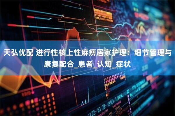 天弘优配 进行性核上性麻痹居家护理：细节管理与康复配合_患者_认知_症状
