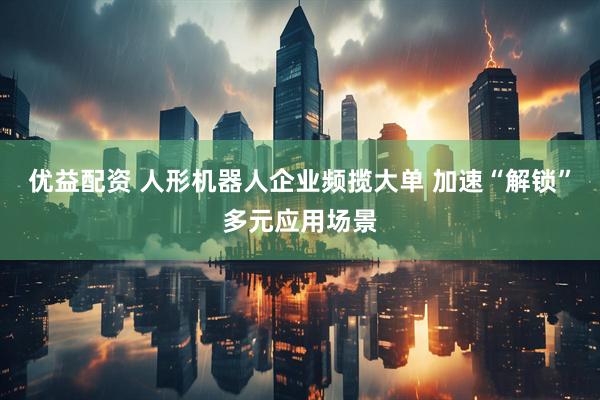 优益配资 人形机器人企业频揽大单 加速“解锁”多元应用场景
