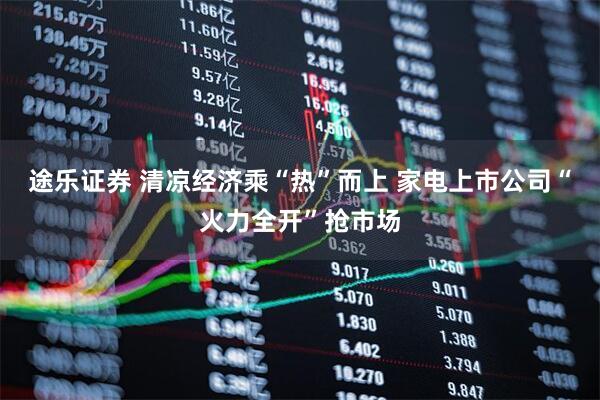 途乐证券 清凉经济乘“热”而上 家电上市公司“火力全开”抢市场