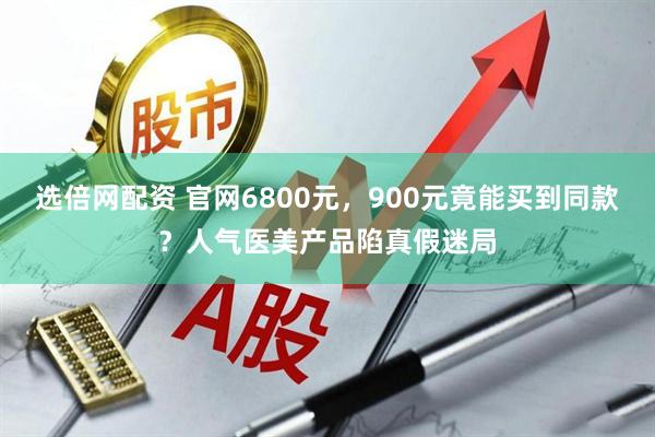 选倍网配资 官网6800元，900元竟能买到同款？人气医美产品陷真假迷局