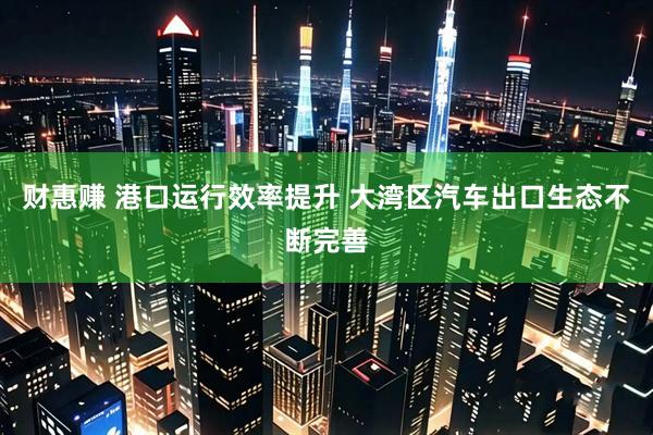 财惠赚 港口运行效率提升 大湾区汽车出口生态不断完善