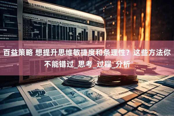 百益策略 想提升思维敏捷度和条理性？这些方法你不能错过_思考_过程_分析