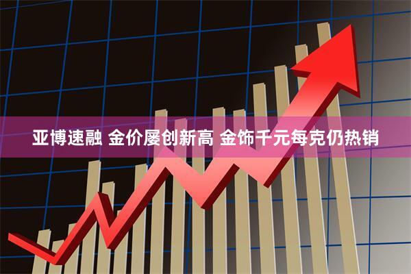 亚博速融 金价屡创新高 金饰千元每克仍热销