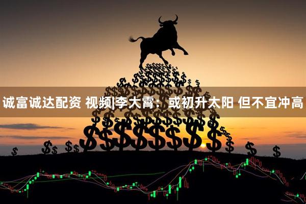 诚富诚达配资 视频|李大霄：或初升太阳 但不宜冲高