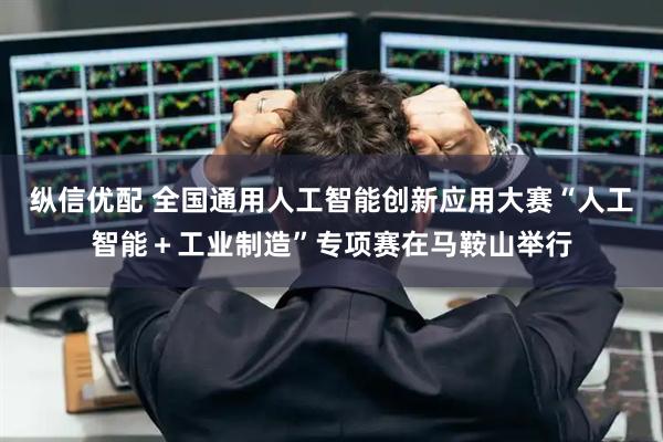 纵信优配 全国通用人工智能创新应用大赛“人工智能+工业制造”专项赛在马鞍山举行