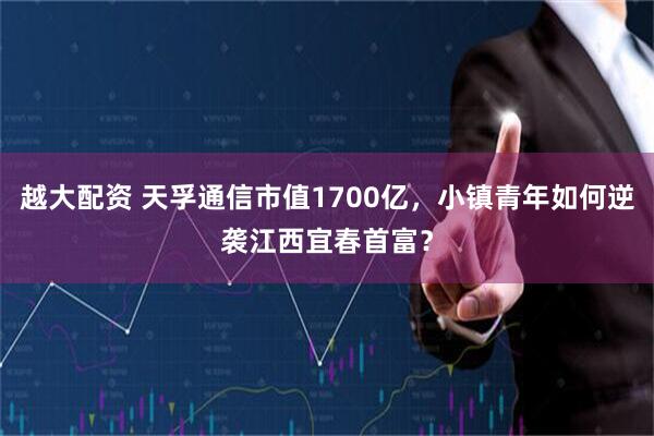 越大配资 天孚通信市值1700亿,小镇青年如何逆袭江西宜春首富?