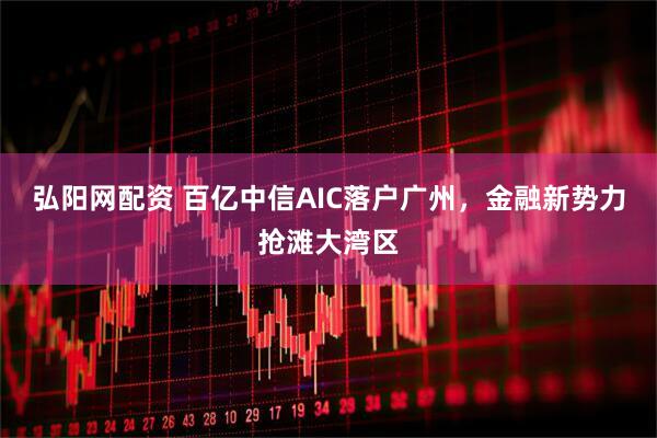 弘阳网配资 百亿中信AIC落户广州，金融新势力抢滩大湾区