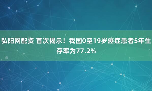 弘阳网配资 首次揭示！我国0至19岁癌症患者5年生存率为77.2%