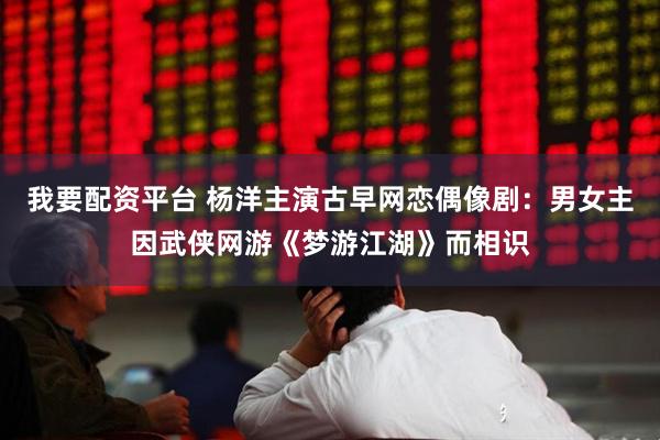 我要配资平台 杨洋主演古早网恋偶像剧:男女主因武侠网游《梦游江湖》而相识