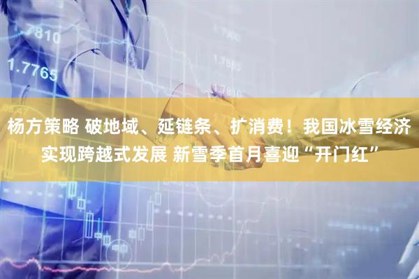 杨方策略 破地域、延链条、扩消费！我国冰雪经济实现跨越式发展 新雪季首月喜迎“开门红”