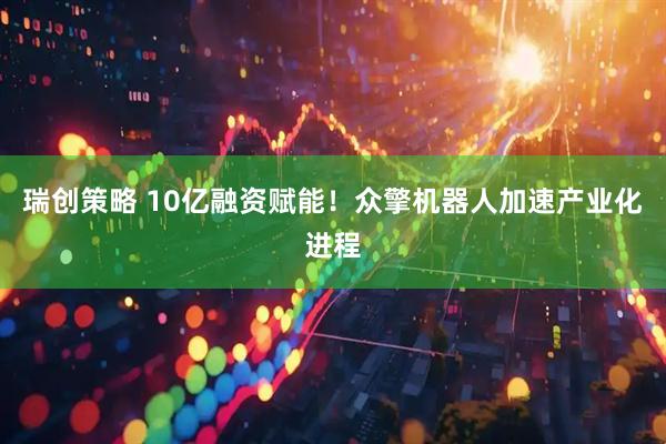 瑞创策略 10亿融资赋能！众擎机器人加速产业化进程