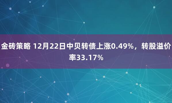 金砖策略 12月22日中贝转债上涨0.49%，转股溢价率33.17%
