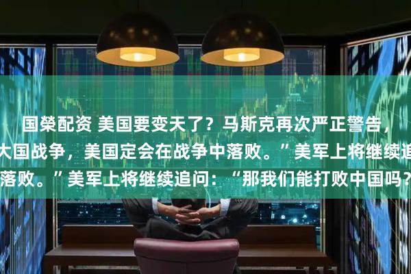 国榮配资 美国要变天了？马斯克再次严正警告，他说：“如果未来爆发大国战争，美国定会在战争中落败。”美军上将继续追问：“那我们能打败中国吗？”