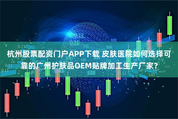 杭州股票配资门户APP下载 皮肤医院如何选择可靠的广州护肤品OEM贴牌加工生产厂家？